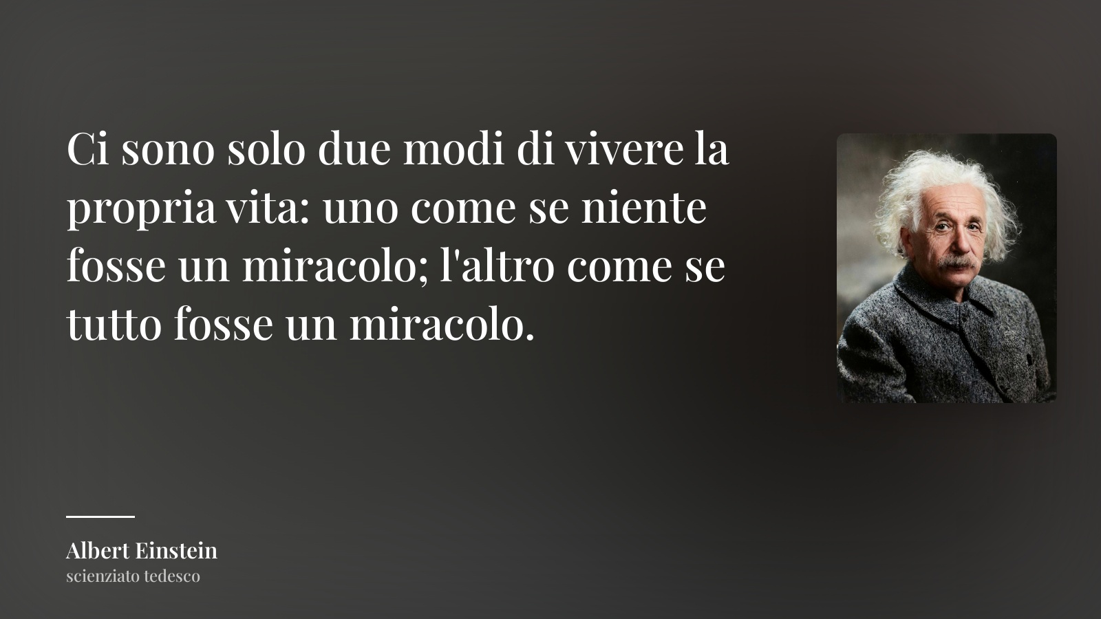 Albert Einstein frase: “Ci sono solo due modi di vivere la propria vita: uno come se niente fosse un miracolo; l'altro come se tutto fosse un miracolo.”
