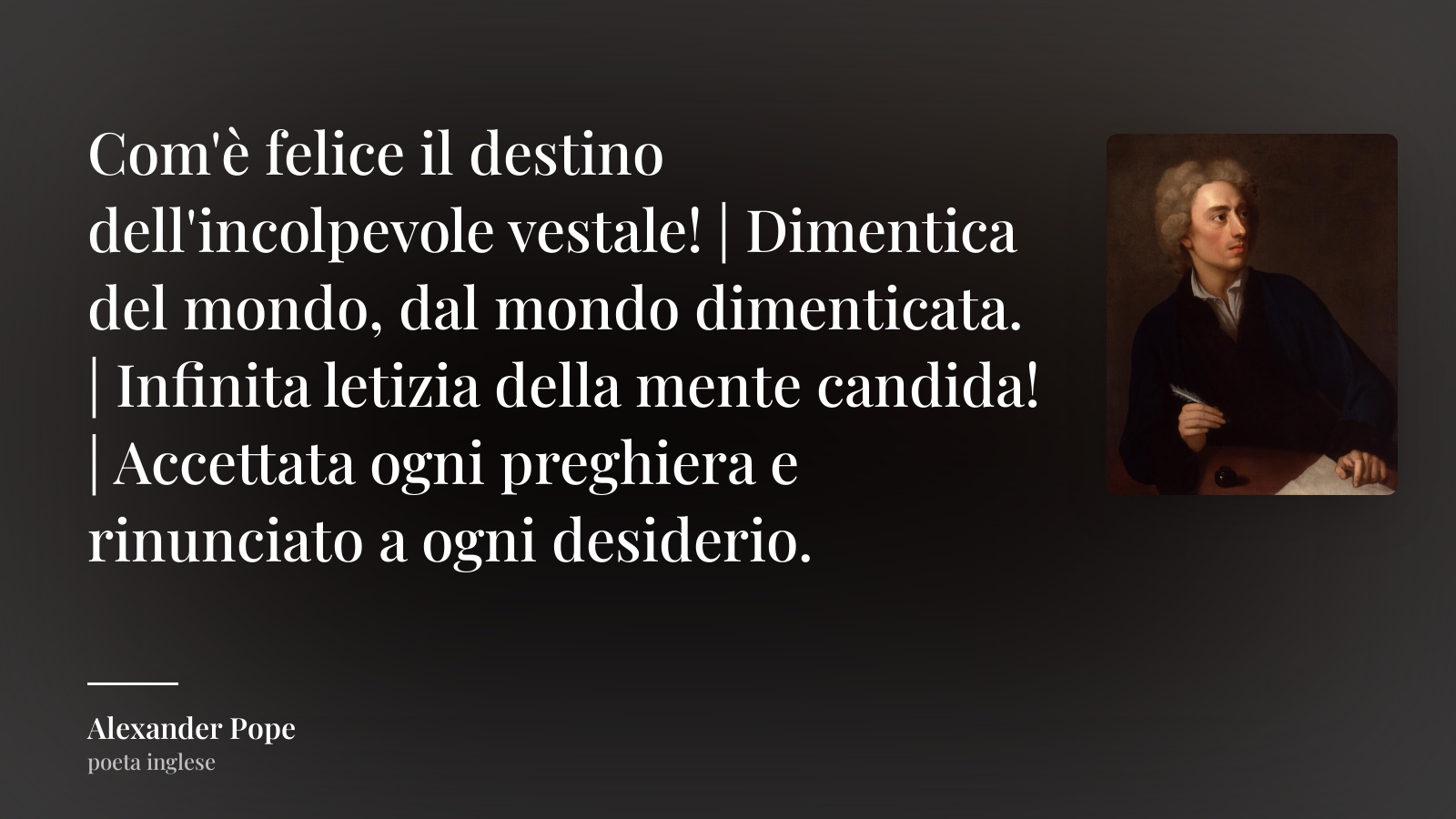 Alexander Pope frase: “Com'è felice il destino dell'incolpevole vestale! | Dimentica del mondo, dal mondo dimenticata. | Infinita letizia della mente candida! | Accettata ogni preghiera e rinunciato a ogni desiderio.”