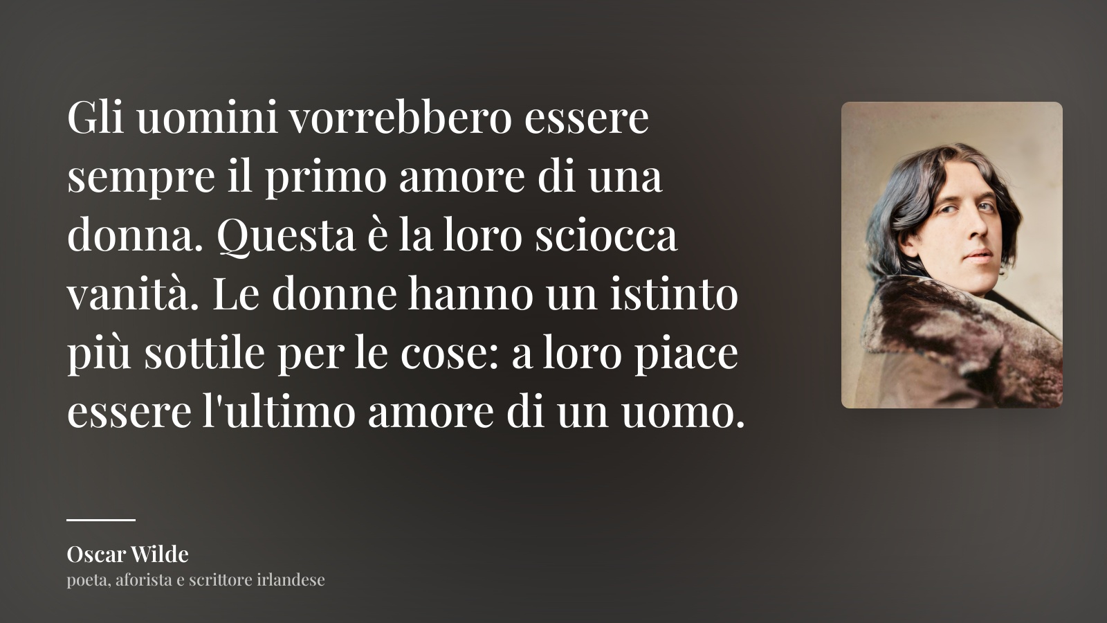 Oscar Wilde frase: “Gli uomini vorrebbero essere sempre il primo amore di una donna. Questa è la loro sciocca vanità. Le donne hanno un istinto più sottile per le cose: a loro piace essere l'ultimo amore di un uomo.”