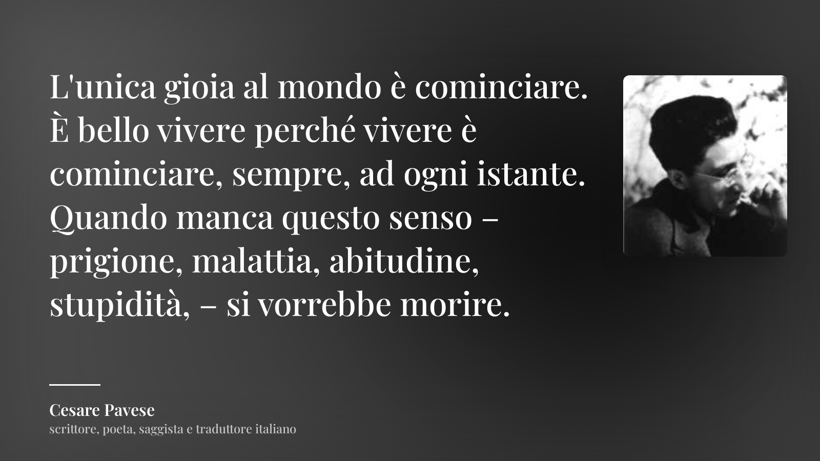Cesare Pavese frase: “L'unica gioia al mondo è cominciare. È bello vivere perché vivere è cominciare, sempre, ad ogni istante. Quando manca questo senso – prigione, malattia, abitudine, stupidità, – si vorrebbe morire.”