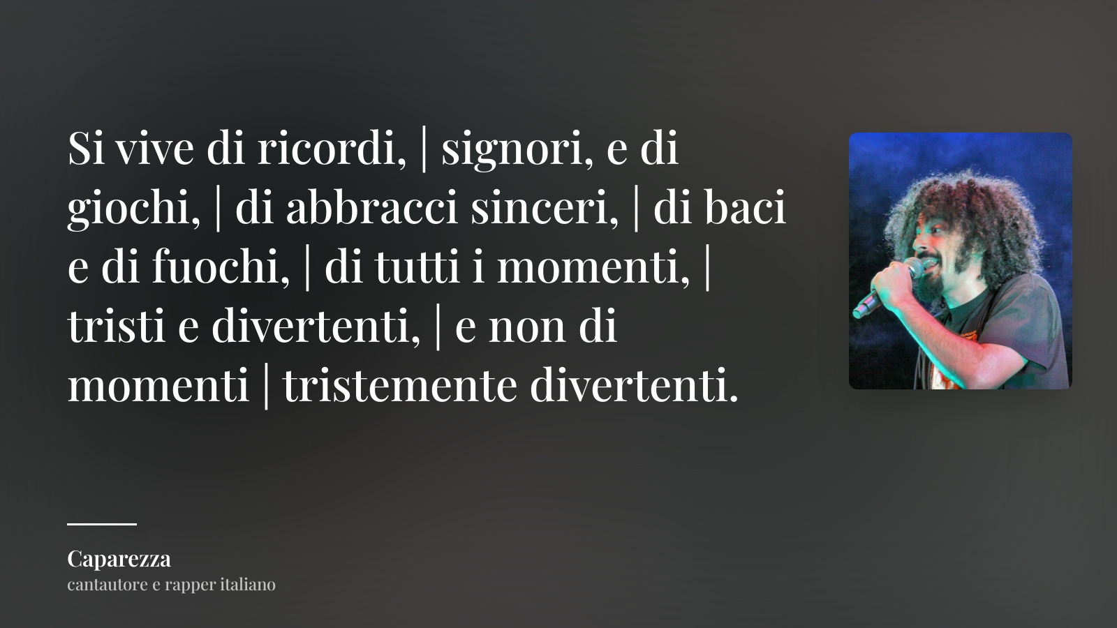 Caparezza frase: “Si vive di ricordi, | signori, e di giochi, | di abbracci sinceri, | di baci e di fuochi, | di tutti i momenti, | tristi e divertenti, | e non di momenti | tristemente divertenti.”