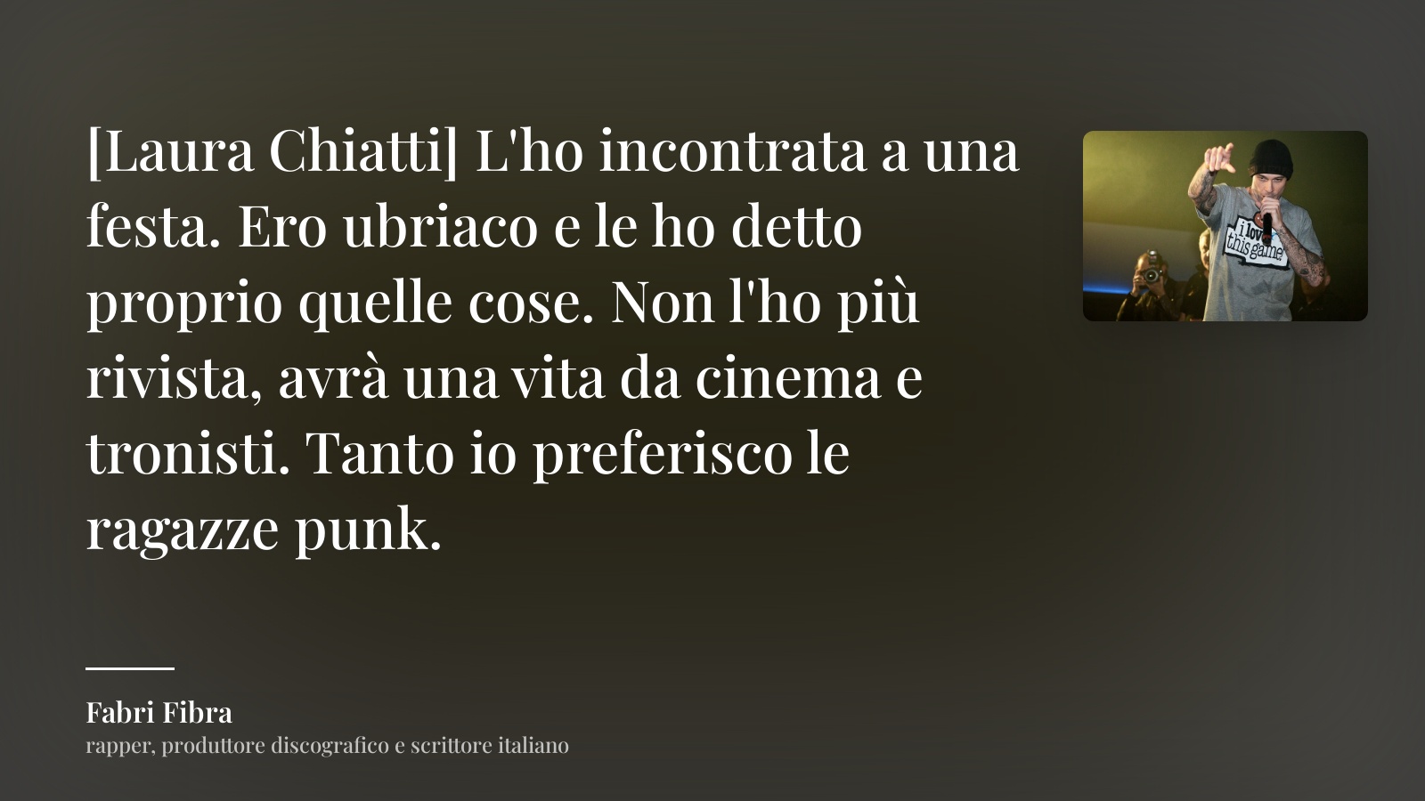 Fabri Fibra frase: “[Laura Chiatti] L'ho incontrata a una festa. Ero ubriaco e le ho detto proprio quelle cose. Non l'ho più rivista, avrà una vita da cinema e tronisti. Tanto io preferisco le ragazze punk.”