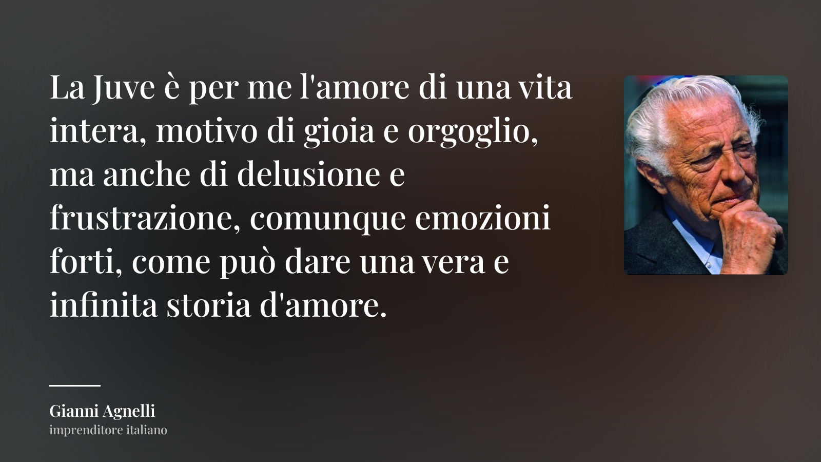 Gianni Agnelli frase: “La Juve è per me l'amo­re di una vita intera, motivo di gioia e orgoglio, ma anche di delusione e frustrazione, comunque emozioni forti, come può dare una vera e infinita storia d'amore.”