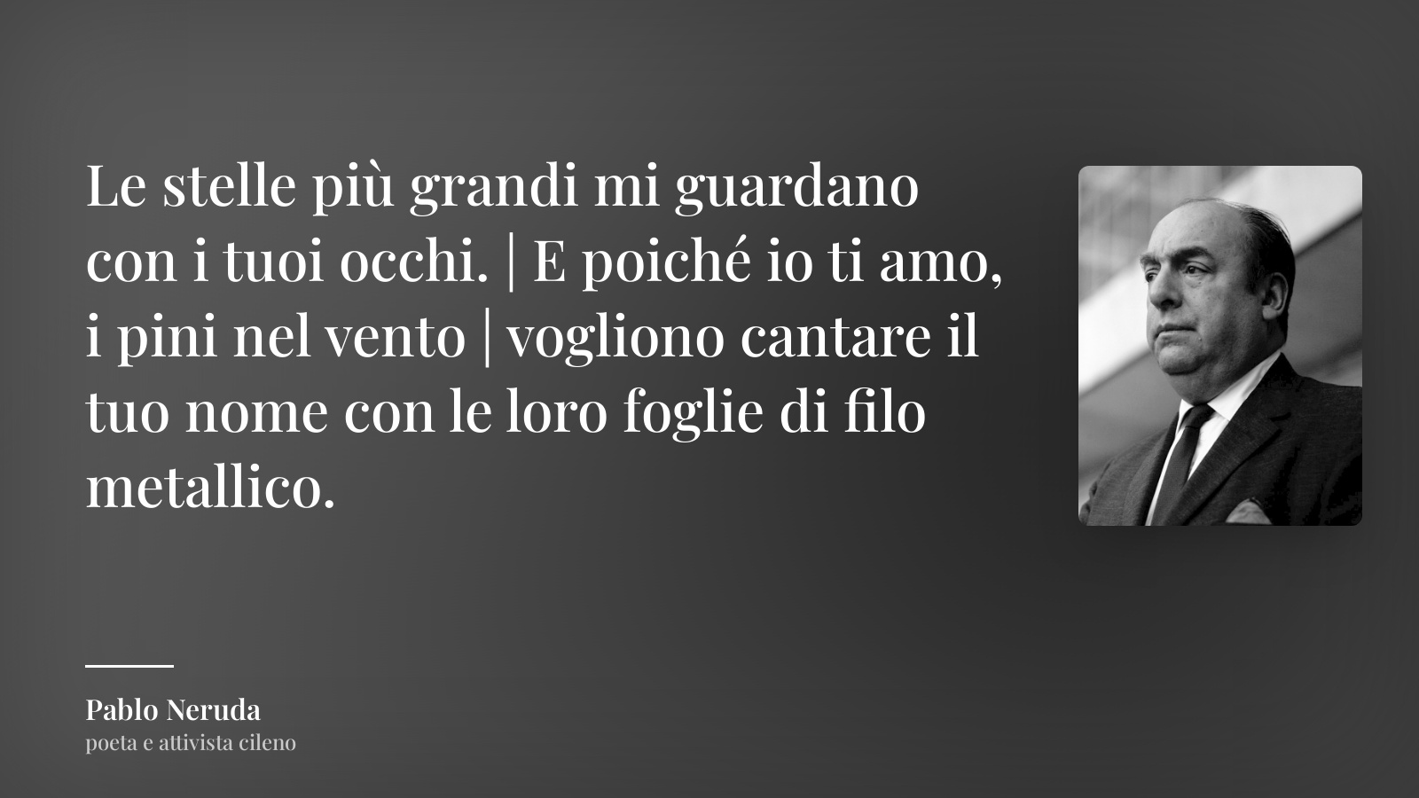 Pablo Neruda frase: “Le stelle più grandi mi guardano con i tuoi occhi. | E poiché io ti amo, i pini nel vento | vogliono cantare il tuo nome con le loro foglie di filo metallico.”
