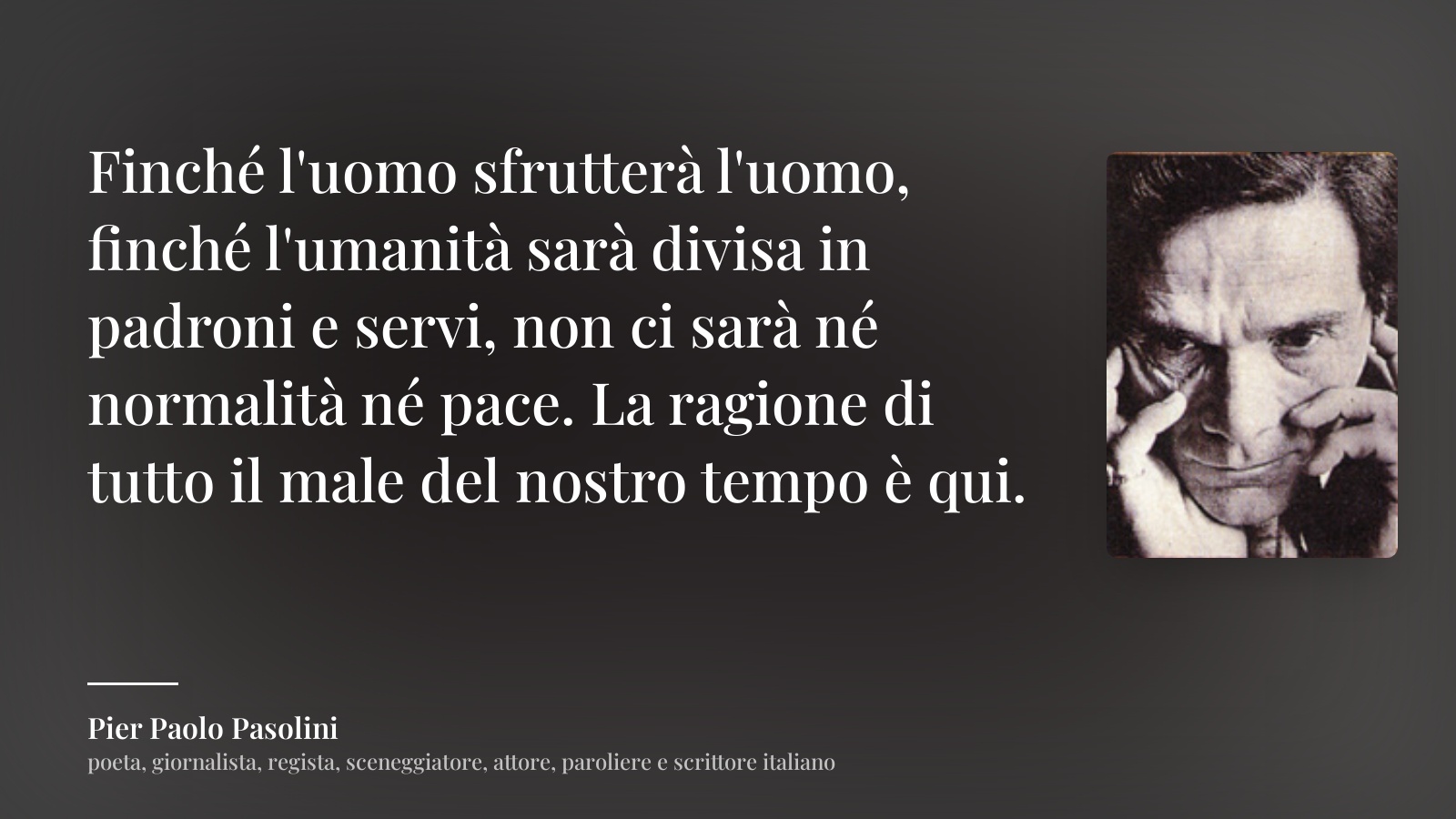 Pier Paolo Pasolini frase: “Finché l'uomo sfrutterà l'uomo, finché l'umanità sarà divisa in padroni e servi, non ci sarà né normalità né pace. La ragione di tutto il male del nostro tempo è qui.”