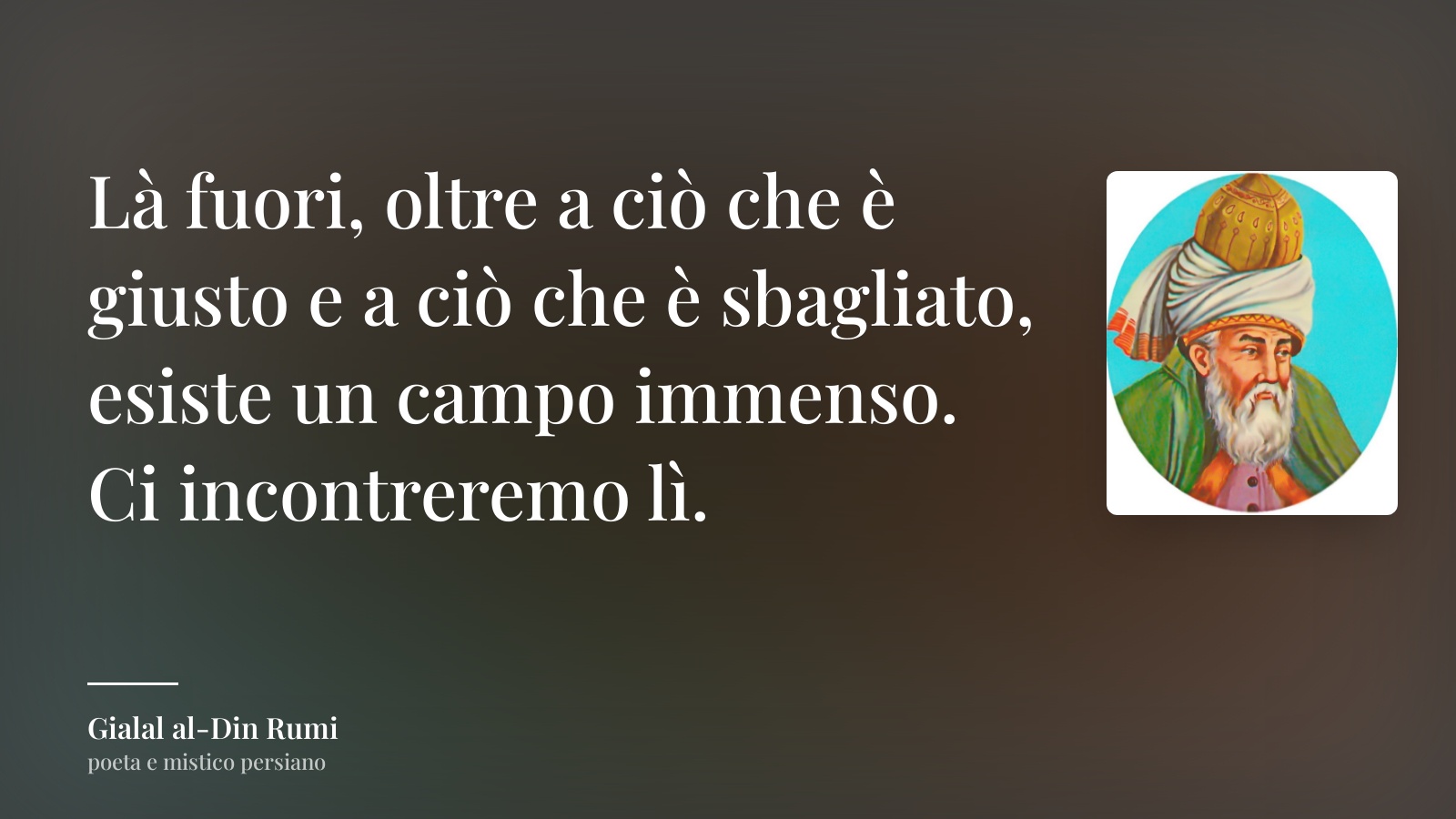 Gialal al-Din Rumi frase: “Là fuori, oltre a ciò che è giusto e a ciò che è sbagliato, esiste un campo immenso. Ci incontreremo lì.”
