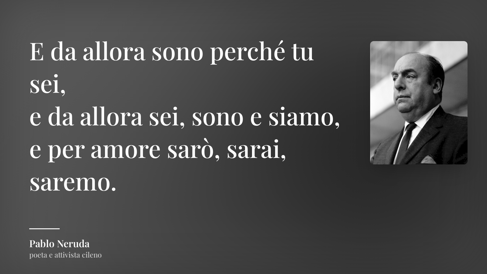 Pablo Neruda frase: “E da allora sono perché tu sei,
e da allora sei, sono e siamo,
e per amore sarò, sarai, saremo.”