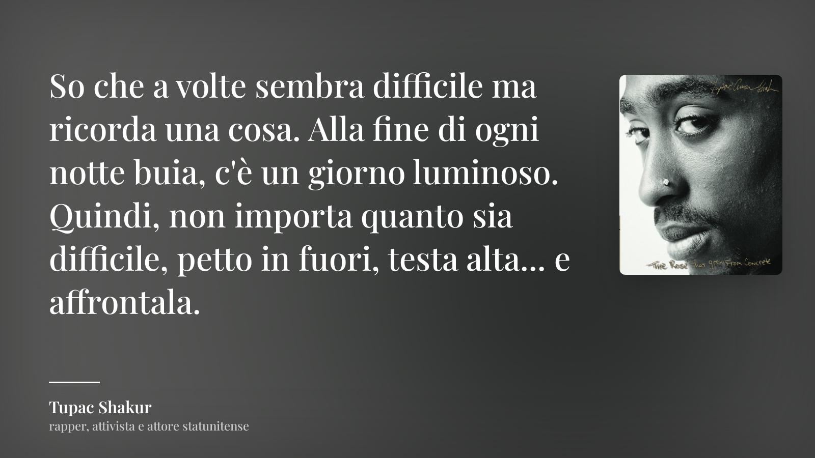 Tupac Shakur frase: “So che a volte sembra difficile ma ricorda una cosa. Alla fine di ogni notte buia, c'è un giorno luminoso. Quindi, non importa quanto sia difficile, petto in fuori, testa alta... e affrontala.”