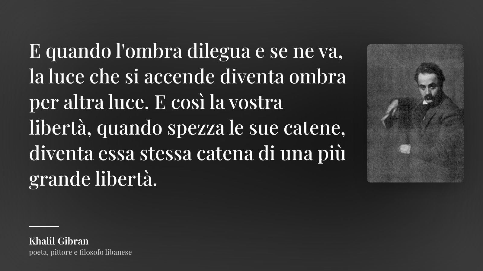 Khalil Gibran frase: “E quando l'ombra dilegua e se ne va, la luce che si accende diventa ombra per altra luce. E così la vostra libertà, quando spezza le sue catene, diventa essa stessa catena di una più grande libertà.”