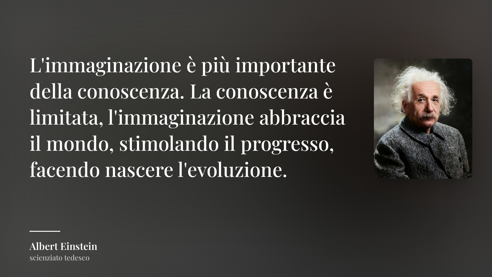 Albert Einstein frase: “L'immaginazione è più importante della conoscenza. La conoscenza è limitata, l'immaginazione abbraccia il mondo, stimolando il progresso, facendo nascere l'evoluzione.”