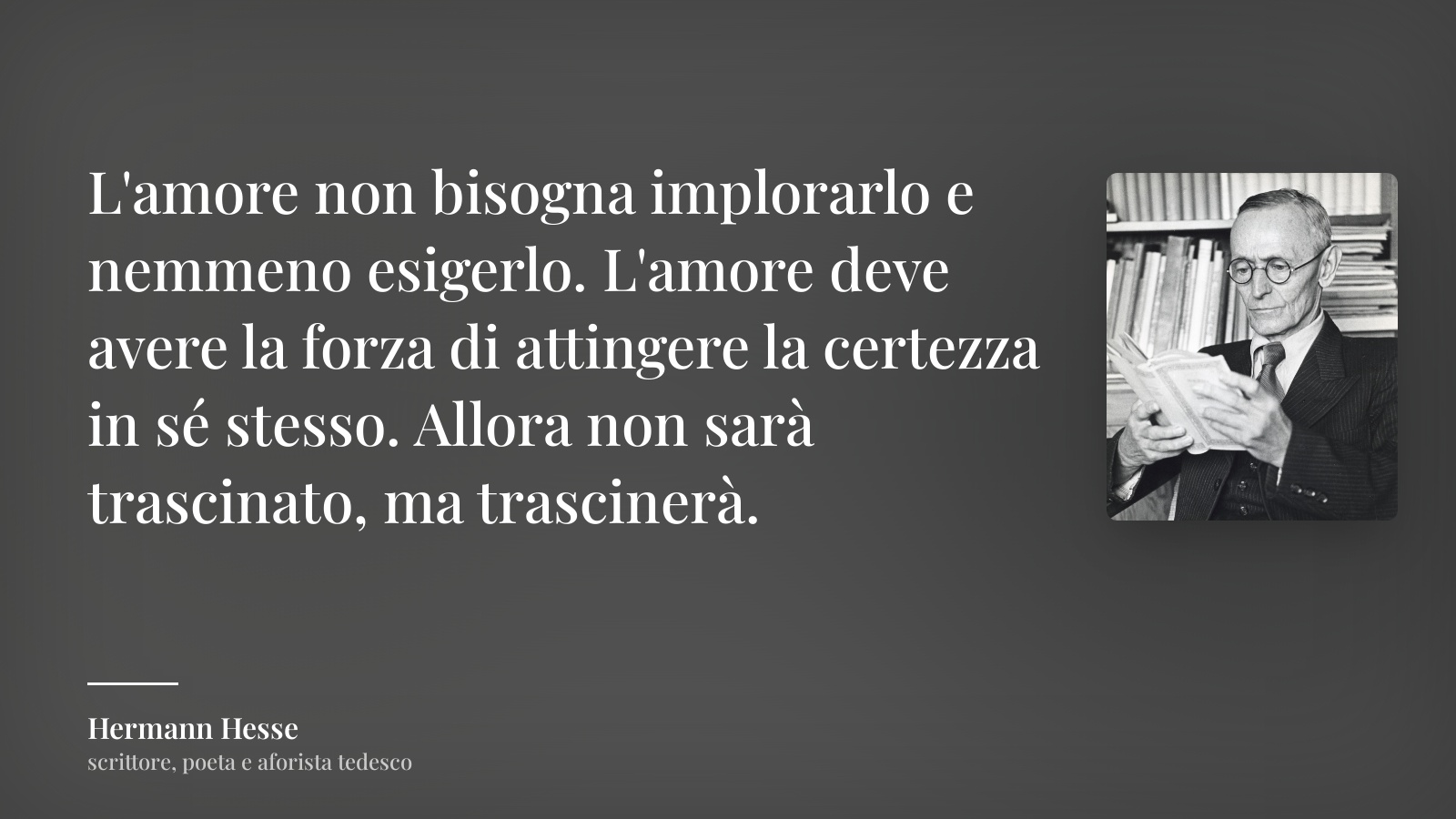 Hermann Hesse frase: “L'amore non bisogna implorarlo e nemmeno esigerlo. L'amore deve avere la forza di attingere la certezza in sé stesso. Allora non sarà trascinato, ma trascinerà.”