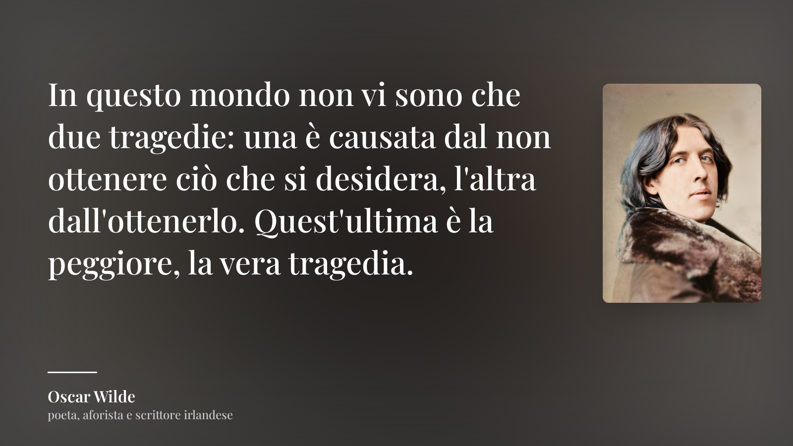 Oscar Wilde frase: “In questo mondo non vi sono che due tragedie: una è causata dal non ottenere ciò che si desidera, l'altra dall'ottenerlo. Quest'ultima è la peggiore, la vera tragedia.”