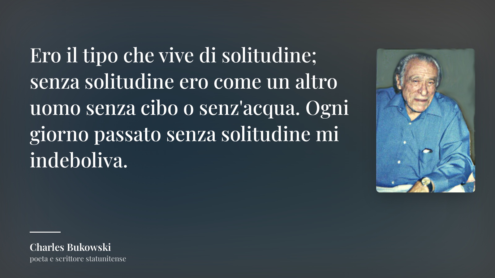 Charles Bukowski frase: “Ero il tipo che vive di solitudine; senza solitudine ero come un altro uomo senza cibo o senz'acqua. Ogni giorno passato senza solitudine mi indeboliva.”