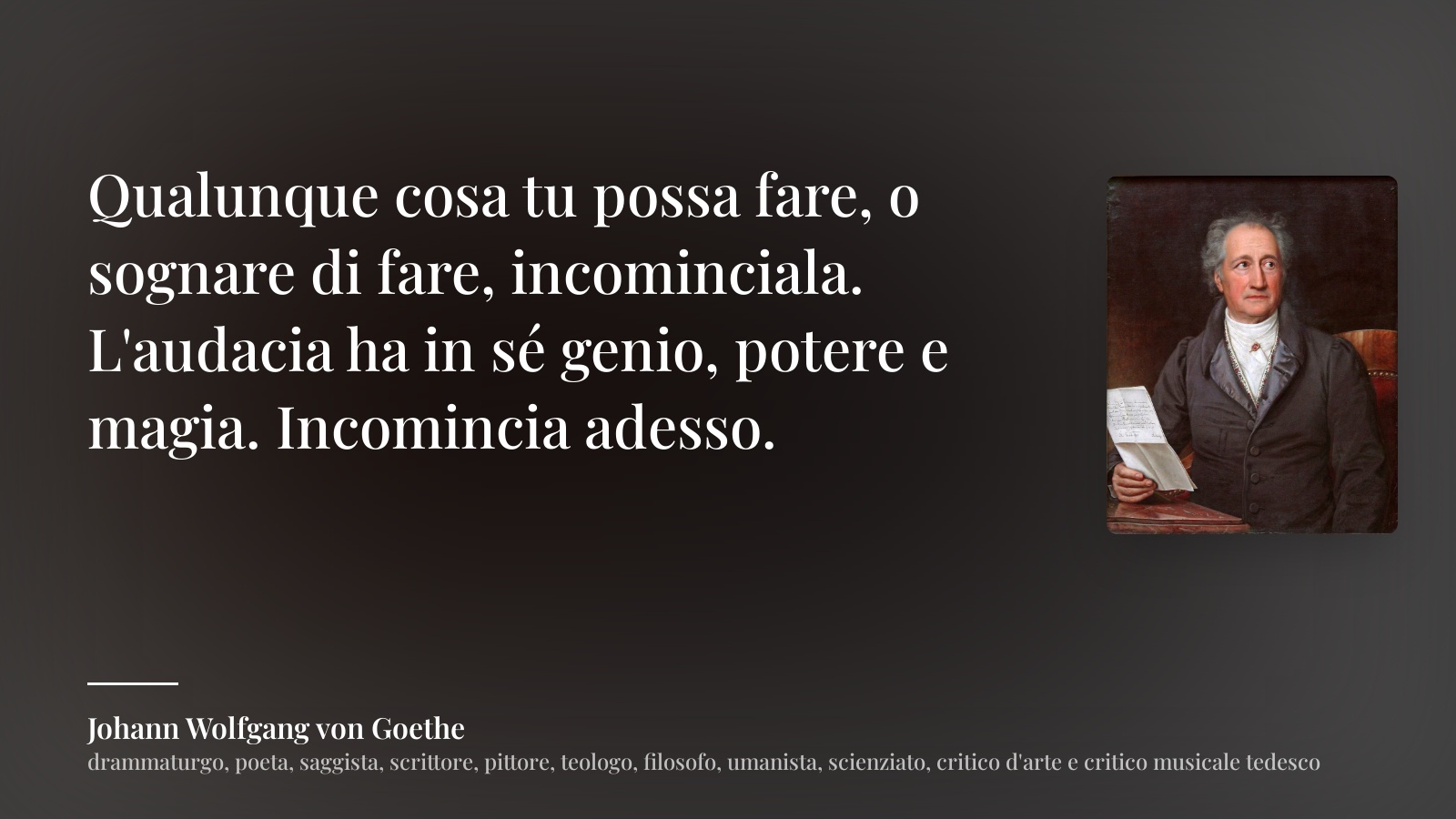 Johann Wolfgang von Goethe frase: “Qualunque cosa tu possa fare, o sognare di fare, incominciala. L'audacia ha in sé genio, potere e magia. Incomincia adesso.”