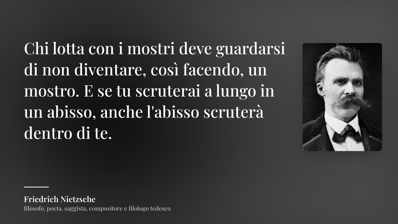 Friedrich Nietzsche frase: “Chi lotta con i mostri deve guardarsi di non diventare, così facendo, un mostro. E se tu scruterai a lungo in un abisso, anche l'abisso scruterà dentro di te.”