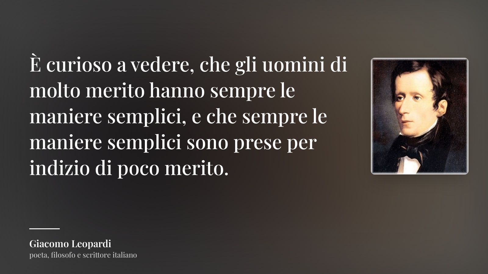 Giacomo Leopardi frase: “È curioso a vedere, che gli uomini di molto merito hanno sempre le maniere semplici, e che sempre le maniere semplici sono prese per indizio di poco merito.”