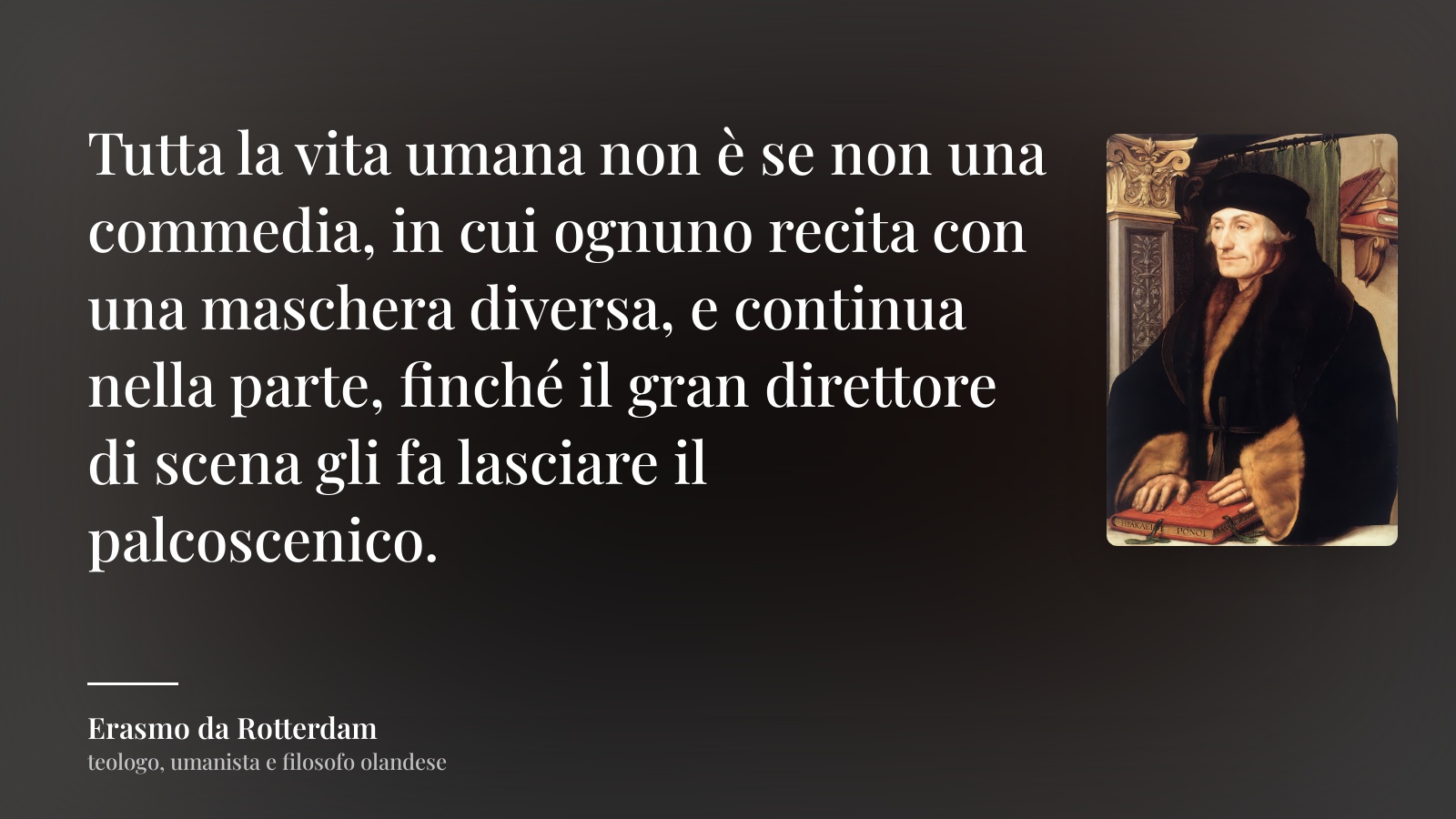 Erasmo da Rotterdam frase: “Tutta la vita umana non è se non una commedia, in cui ognuno recita con una maschera diversa, e continua nella parte, finché il gran direttore di scena gli fa lasciare il palcoscenico.”
