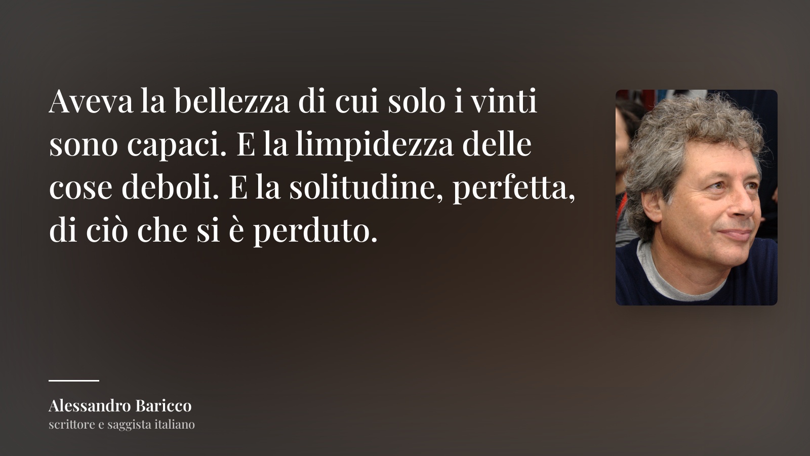 Alessandro Baricco frase: “Aveva la bellezza di cui solo i vinti sono capaci. E la limpidezza delle cose deboli. E la solitudine, perfetta, di ciò che si è perduto.”