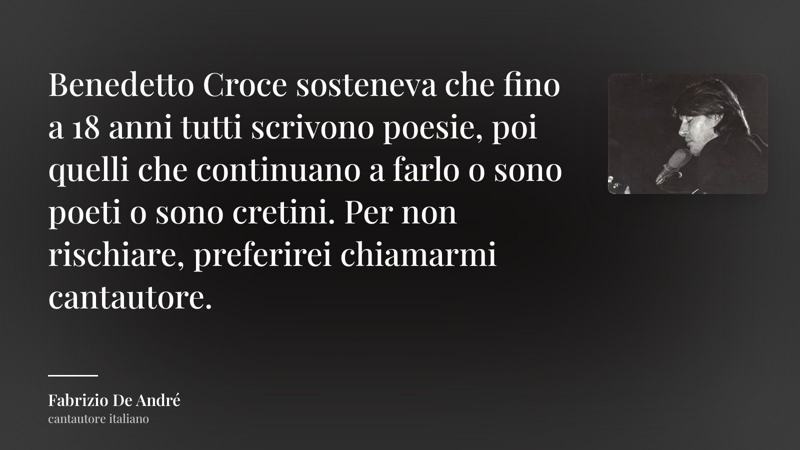 Fabrizio De André frase: “Benedetto Croce sosteneva che fino a 18 anni tutti scrivono poesie, poi quelli che continuano a farlo o sono poeti o sono cretini. Per non rischiare, preferirei chiamarmi cantautore.”