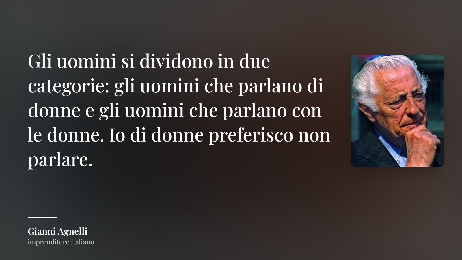 Gianni Agnelli frase: “Gli uomini si dividono in due categorie: gli uomini che parlano di donne e gli uomini che parlano con le donne. Io di donne preferisco non parlare.”