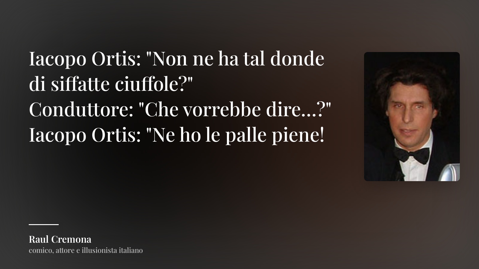 Raul Cremona frase: “Iacopo Ortis: "Non ne ha tal donde di siffatte ciuffole?"
Conduttore: "Che vorrebbe dire…?"
Iacopo Ortis: "Ne ho le palle piene!”