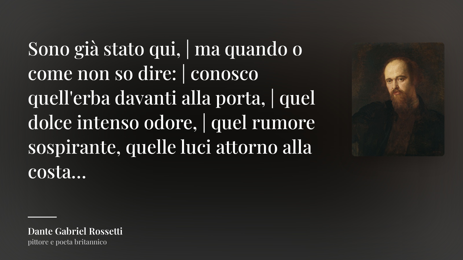 Dante Gabriel Rossetti frase: “Sono già stato qui, | ma quando o come non so dire: | conosco quell'erba davanti alla porta, | quel dolce intenso odore, | quel rumore sospirante, quelle luci attorno alla costa…”