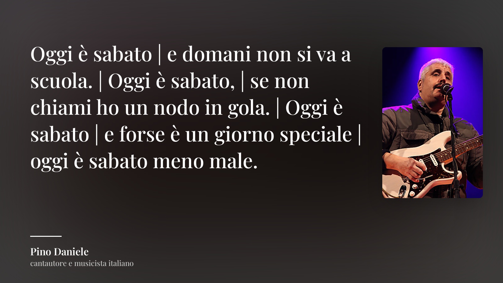 Pino Daniele frase: “Oggi è sabato | e domani non si va a scuola. | Oggi è sabato, | se non chiami ho un nodo in gola. | Oggi è sabato | e forse è un giorno speciale | oggi è sabato meno male.”