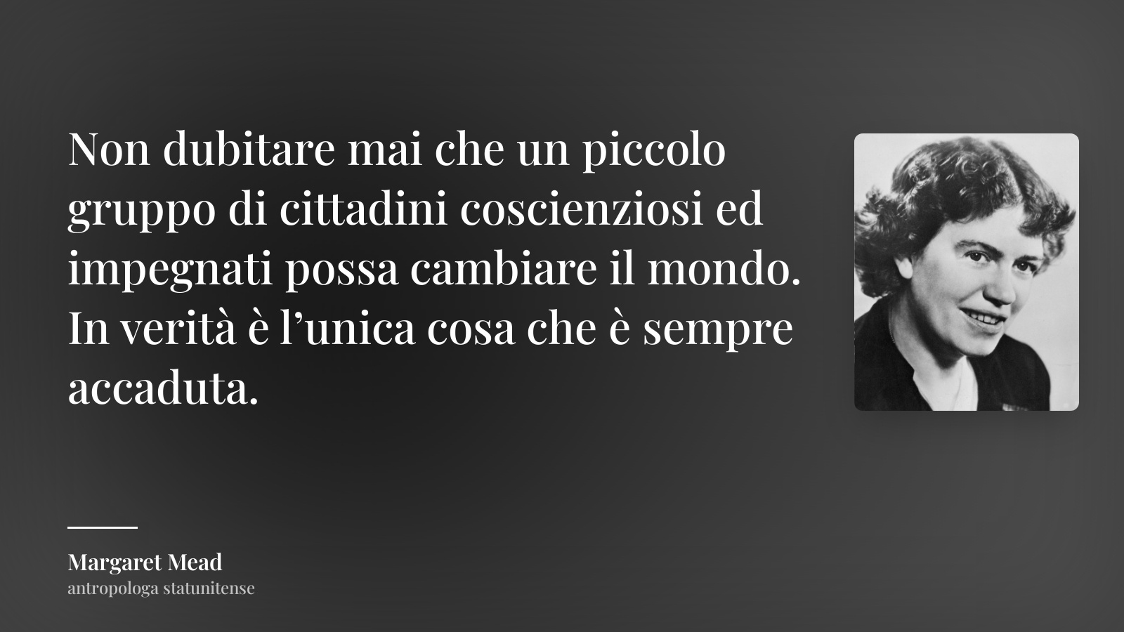 Margaret Mead frase: “Non dubitare mai che un piccolo gruppo di cittadini coscienziosi ed impegnati possa cambiare il mondo. In verità è l’unica cosa che è sempre accaduta.”