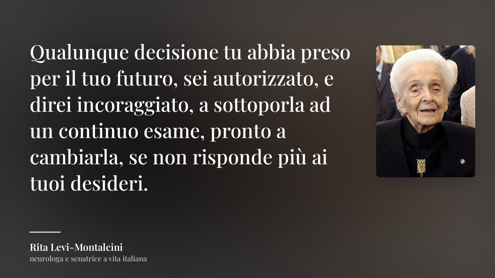 Rita Levi-Montalcini frase: “Qualunque decisione tu abbia preso per il tuo futuro, sei autorizzato, e direi incoraggiato, a sottoporla ad un continuo esame, pronto a cambiarla, se non risponde più ai tuoi desideri.”