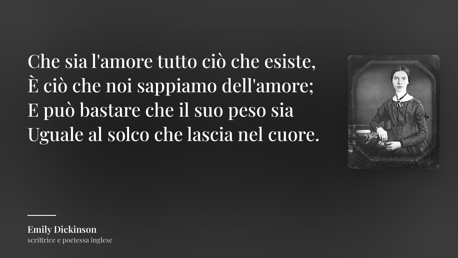 Emily Dickinson frase: “Che sia l'amore tutto ciò che esiste,
È ciò che noi sappiamo dell'amore;
E può bastare che il suo peso sia
Uguale al solco che lascia nel cuore.”
