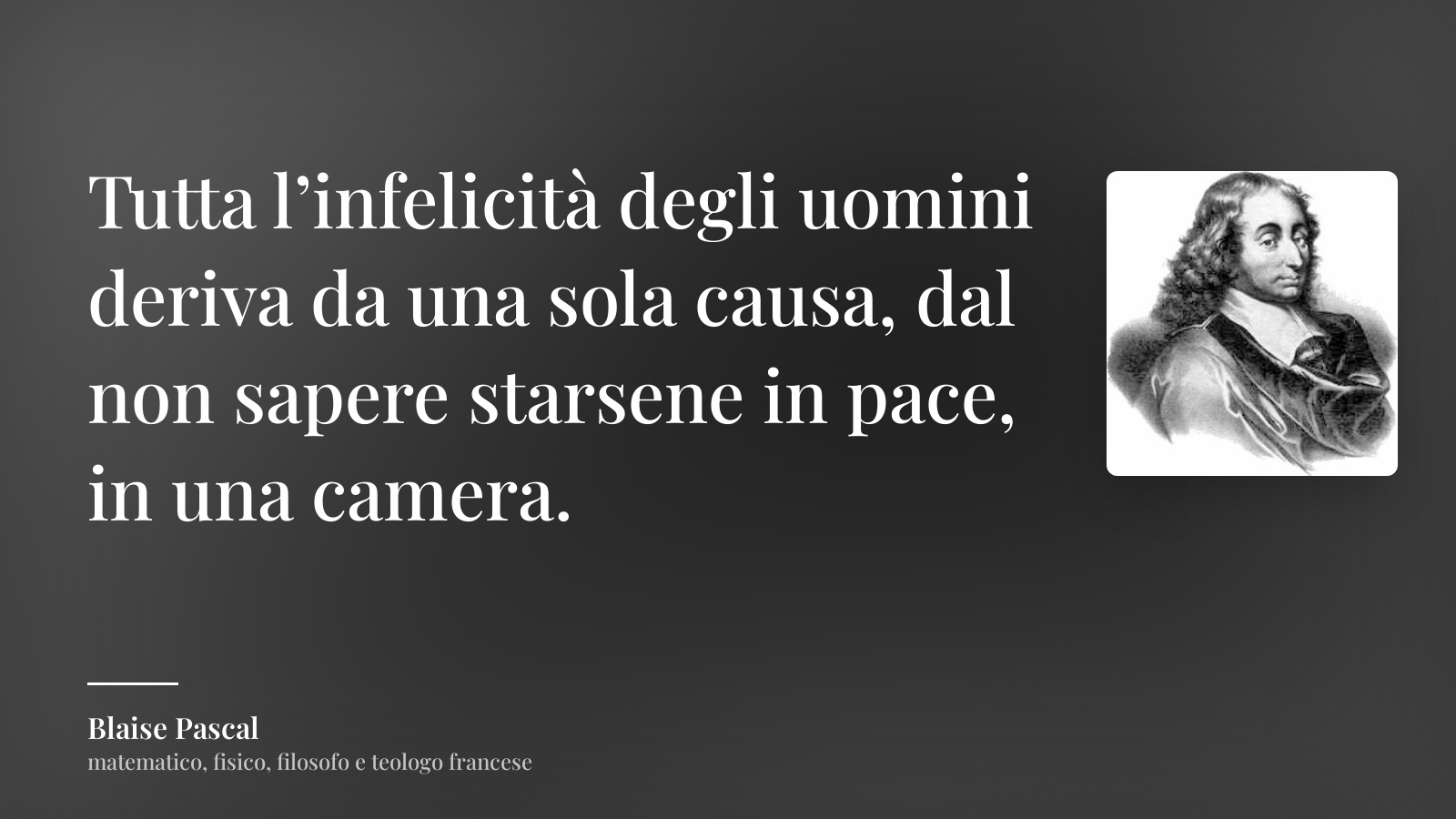 Blaise Pascal frase: “Tutta l’infelicità degli uomini deriva da una sola causa, dal non sapere starsene in pace, in una camera.”