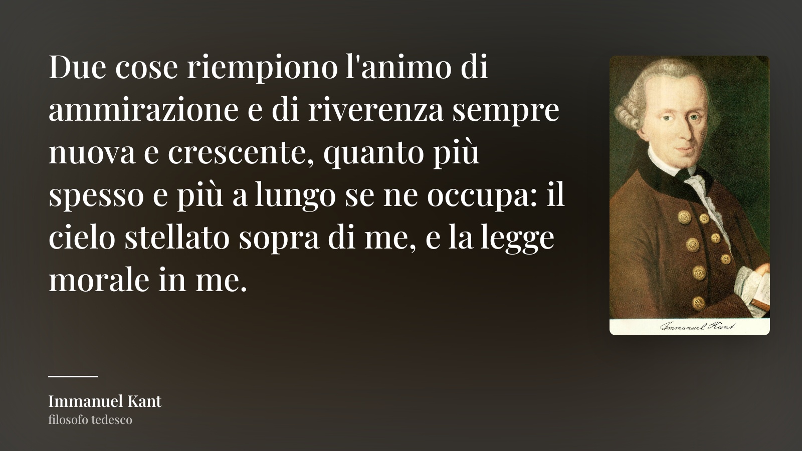 Immanuel Kant frase: “Due cose riempiono l'animo di ammirazione e di riverenza sempre nuova e crescente, quanto più spesso e più a lungo se ne occupa: il cielo stellato sopra di me, e la legge morale in me.”