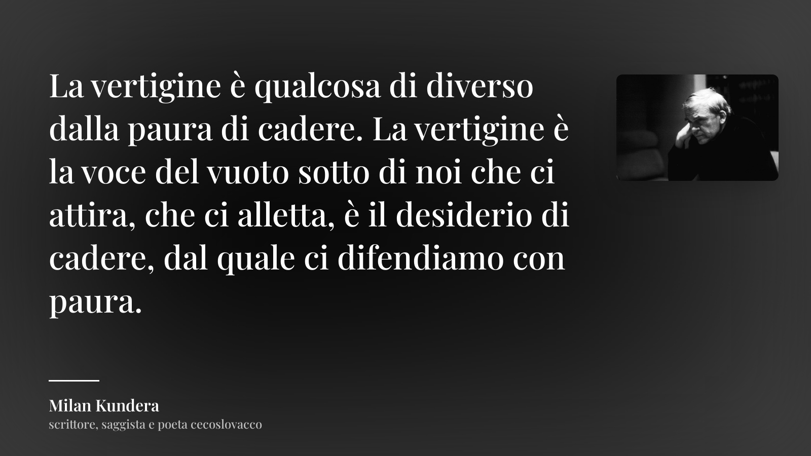 Milan Kundera frase: “La vertigine è qualcosa di diverso dalla paura di cadere. La vertigine è la voce del vuoto sotto di noi che ci attira, che ci alletta, è il desiderio di cadere, dal quale ci difendiamo con paura.”