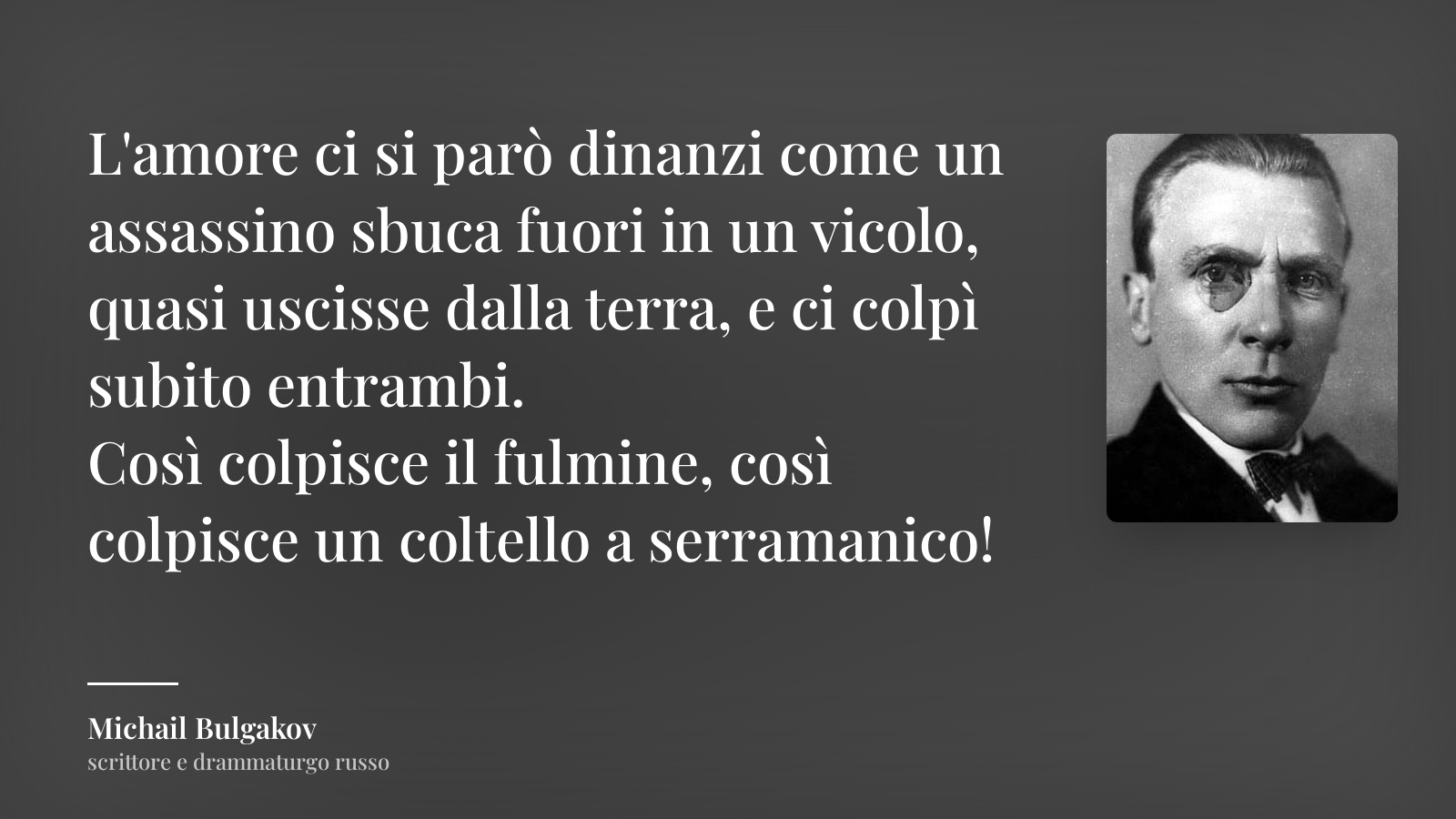 Michail Bulgakov frase: “L'amore ci si parò dinanzi come un assassino sbuca fuori in un vicolo, quasi uscisse dalla terra, e ci colpì subito entrambi.
Così colpisce il fulmine, così colpisce un coltello a serramanico!”