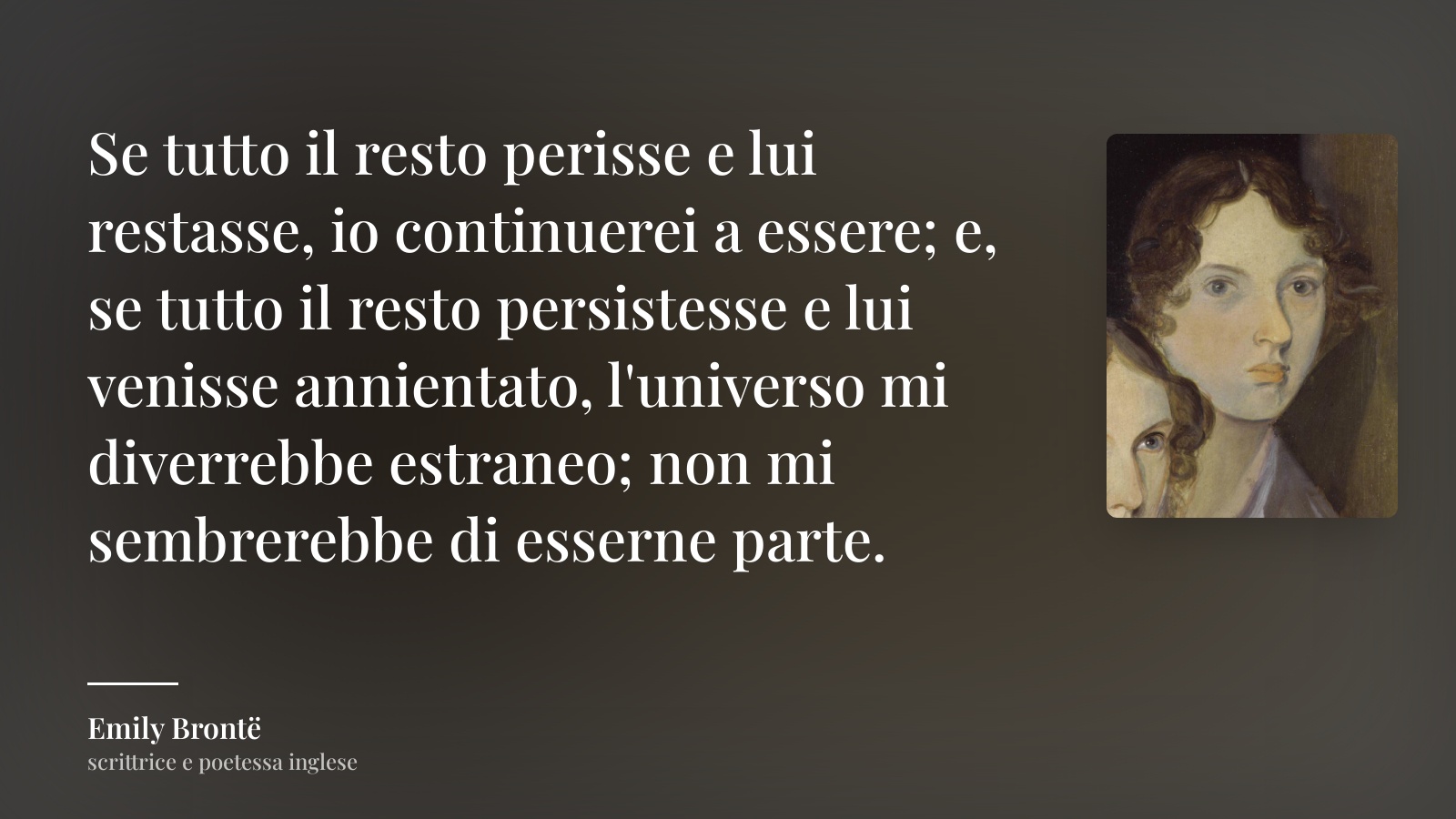 Emily Brontë frase: “Se tutto il resto perisse e lui restasse, io continuerei a essere; e, se tutto il resto persistesse e lui venisse annientato, l'universo mi diverrebbe estraneo; non mi sembrerebbe di esserne parte.”