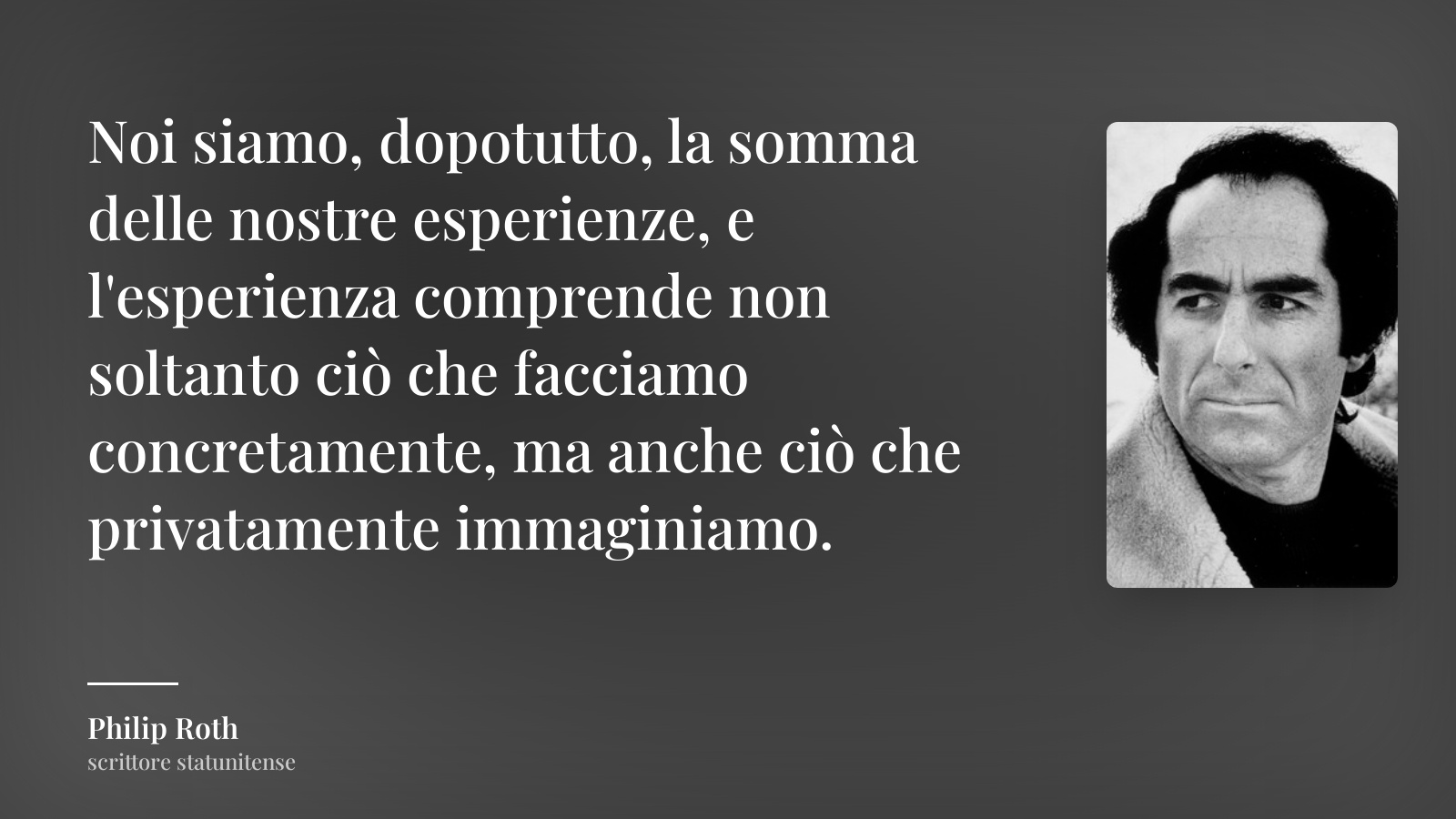 Philip Roth frase: “Noi siamo, dopotutto, la somma delle nostre esperienze, e l'esperienza comprende non soltanto ciò che facciamo concretamente, ma anche ciò che privatamente immaginiamo.”