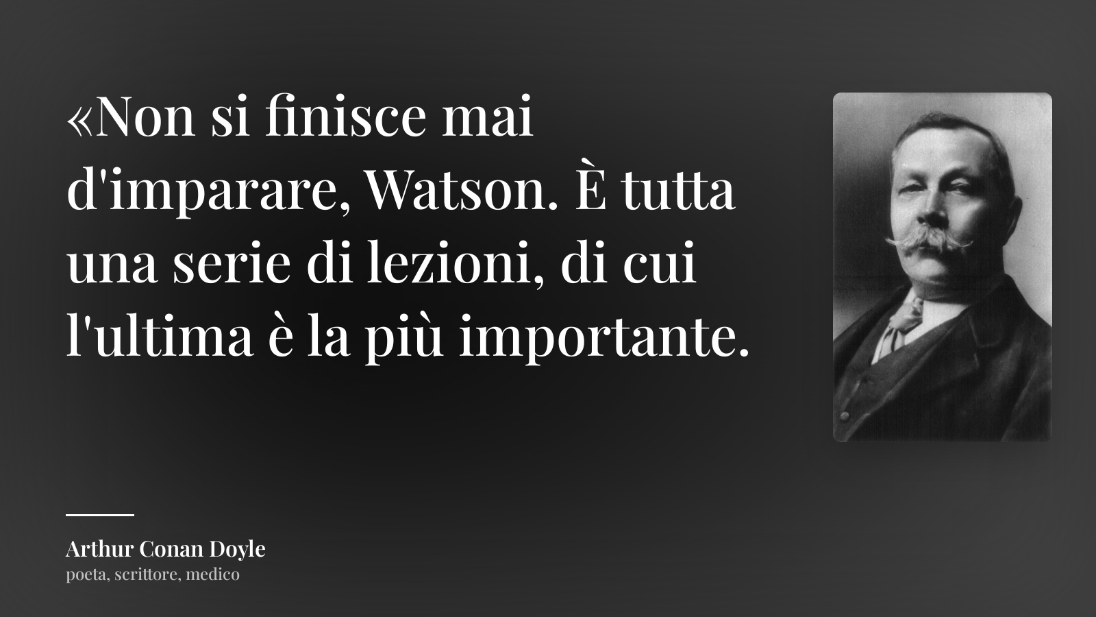 Arthur Conan Doyle frase: “«Non si finisce mai d'imparare, Watson. È tutta una serie di lezioni, di cui l'ultima è la più importante.”