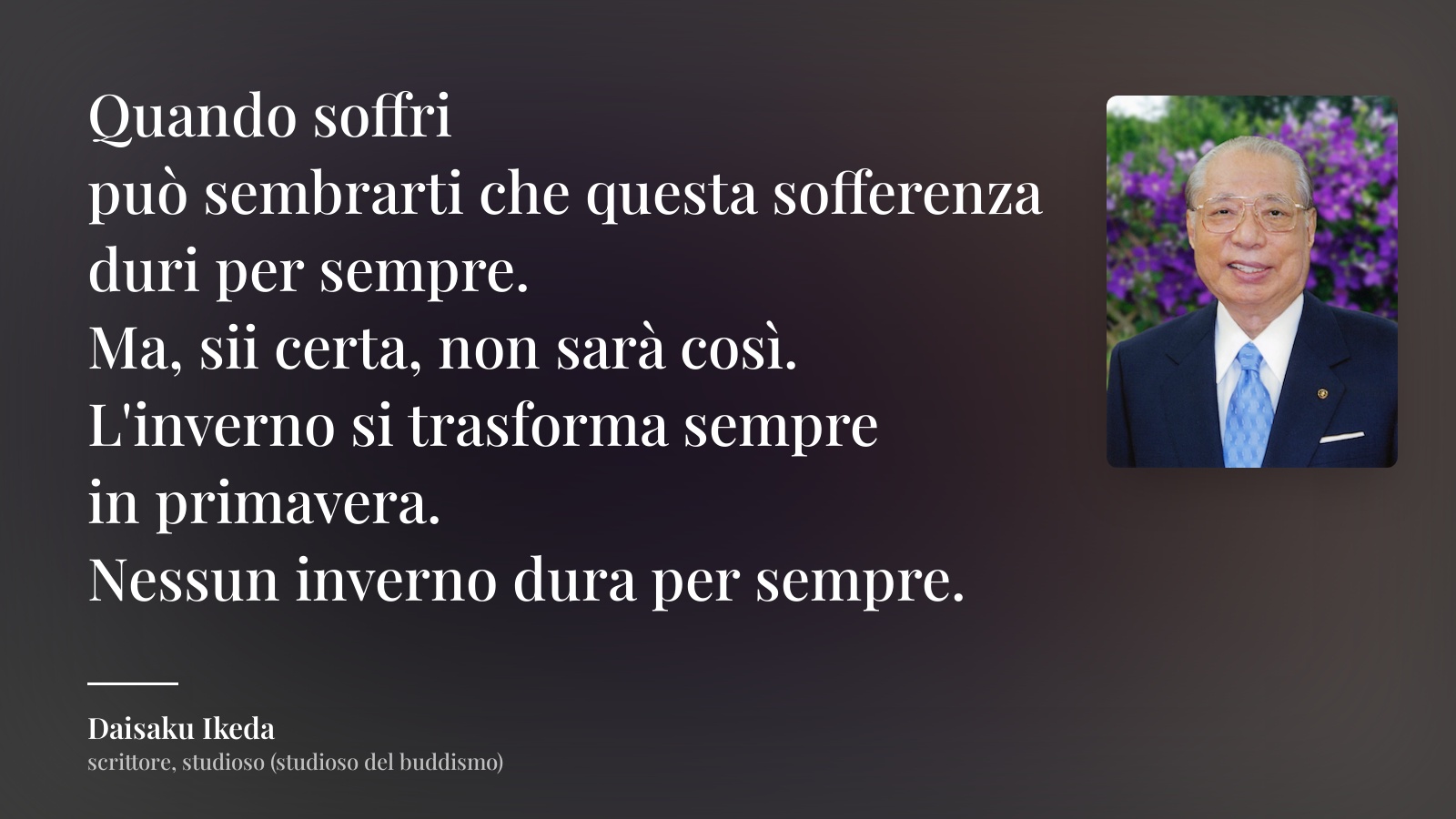 Daisaku Ikeda frase: “Quando soffri
può sembrarti che questa sofferenza
duri per sempre.
Ma, sii certa, non sarà così.
L'inverno si trasforma sempre
in primavera.
Nessun inverno dura per sempre.”