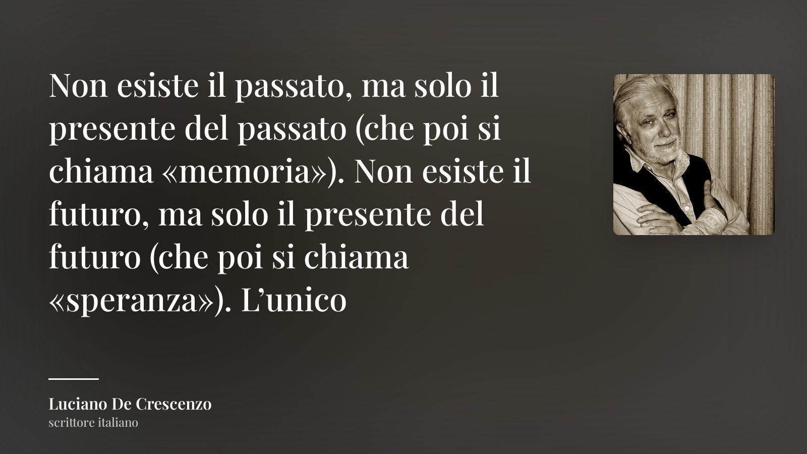 Luciano De Crescenzo frase: “Non esiste il passato, ma solo il presente del passato (che poi si chiama «memoria»). Non esiste il futuro, ma solo il presente del futuro (che poi si chiama «speranza»). L’unico”