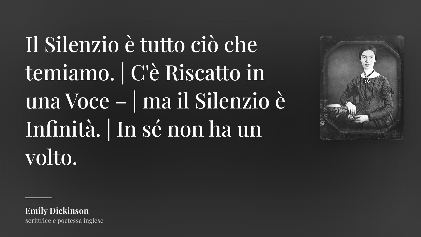 Emily Dickinson frase: “Il Silenzio è tutto ciò che temiamo. | C'è Riscatto in una Voce – | ma il Silenzio è Infinità. | In sé non ha un volto.”