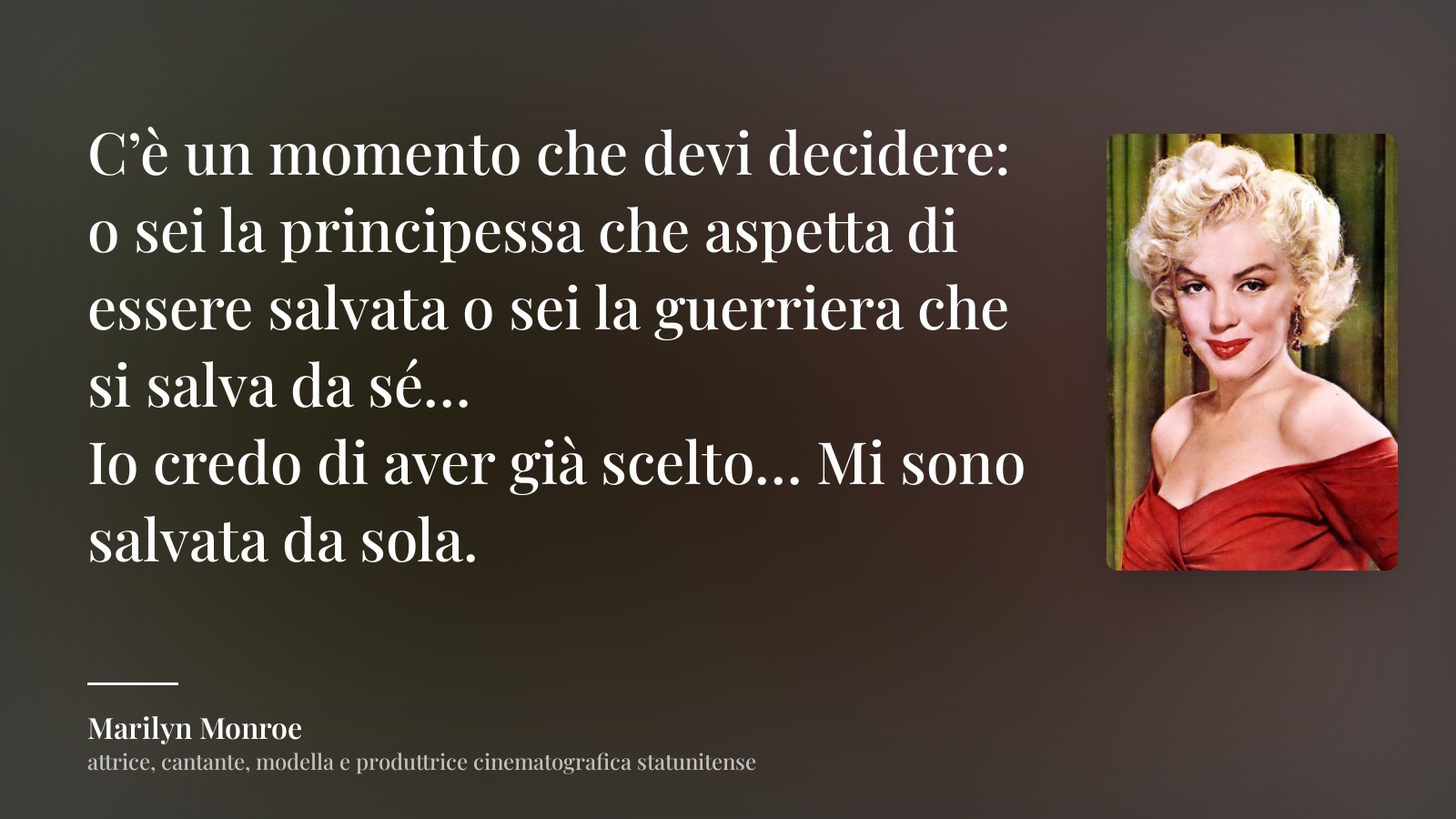 Marilyn Monroe frase: “C’è un momento che devi decidere: o sei la principessa che aspetta di essere salvata o sei la guerriera che si salva da sé…
Io credo di aver già scelto… Mi sono salvata da sola.”