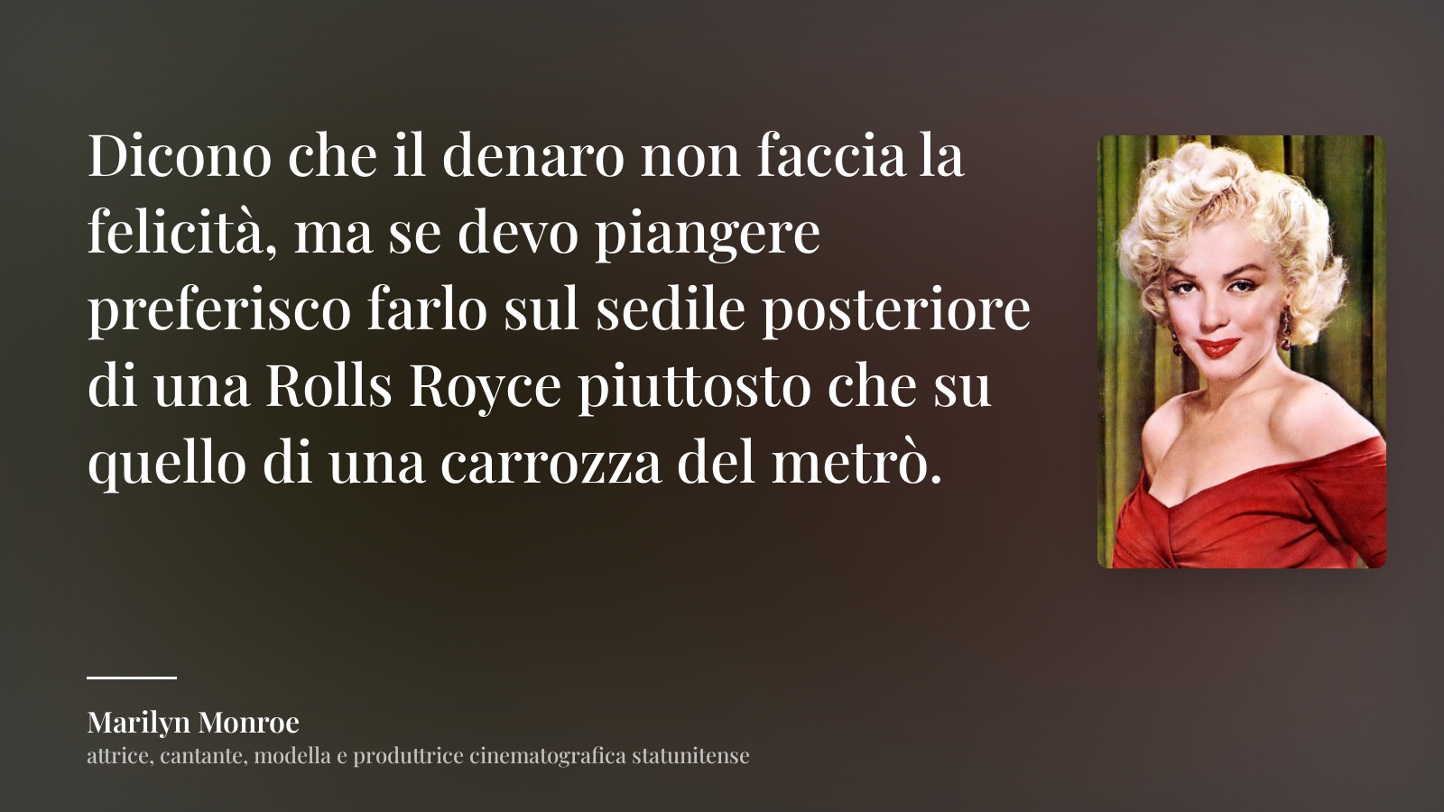 Marilyn Monroe frase: “Dicono che il denaro non faccia la felicità, ma se devo piangere preferisco farlo sul sedile posteriore di una Rolls Royce piuttosto che su quello di una carrozza del metrò.”