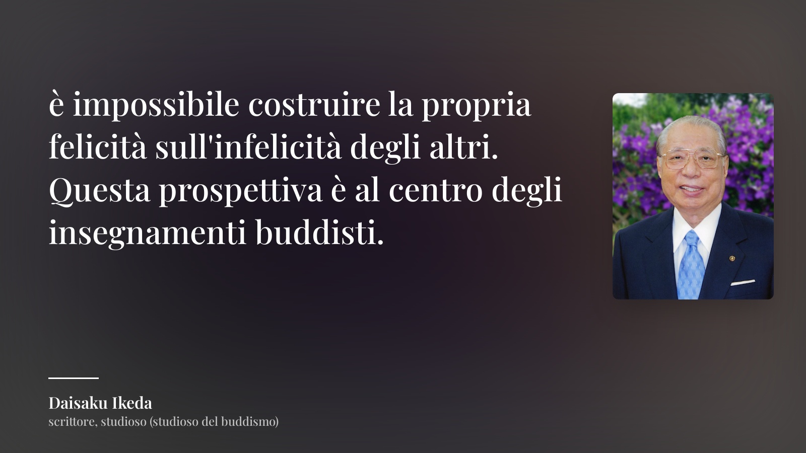 Daisaku Ikeda frase: “è impossibile costruire la propria felicità sull'infelicità degli altri. Questa prospettiva è al centro degli insegnamenti buddisti.”